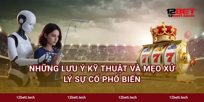 Những lưu ý kỹ thuật và mẹo xử lý sự cố phổ biến